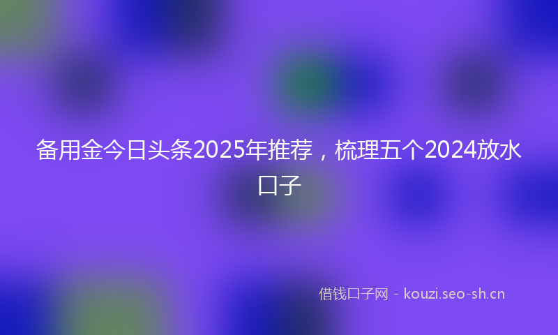 备用金今日头条2025年推荐，梳理五个2024放水口子