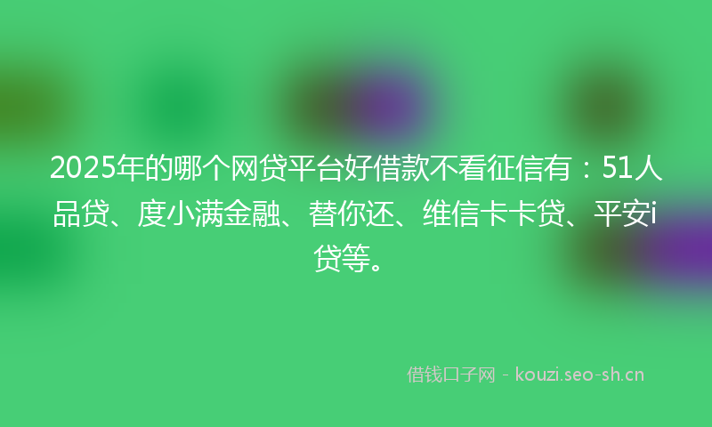 2025年的哪个网贷平台好借款不看征信有：51人品贷、度小满金融、替你还、维信卡卡贷、平安i贷等。