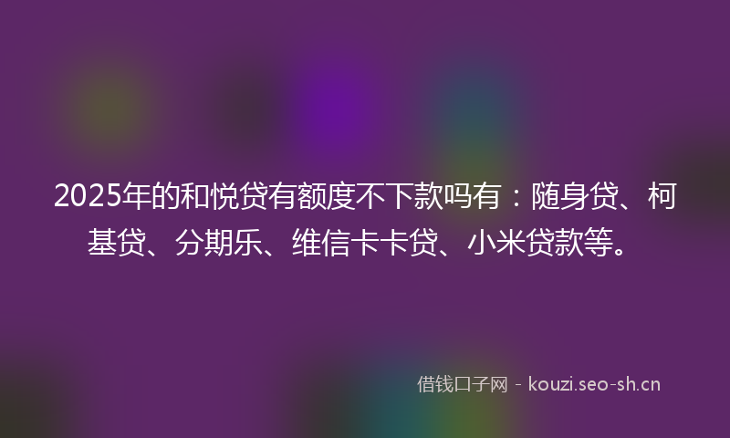 2025年的和悦贷有额度不下款吗有：随身贷、柯基贷、分期乐、维信卡卡贷、小米贷款等。