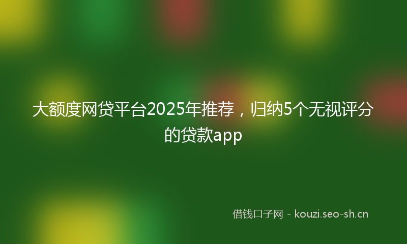大额度网贷平台2025年推荐，归纳5个无视评分的贷款app