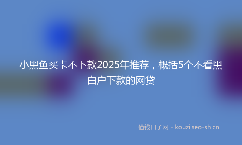 小黑鱼买卡不下款2025年推荐,概括5个不看黑白户下款的网贷