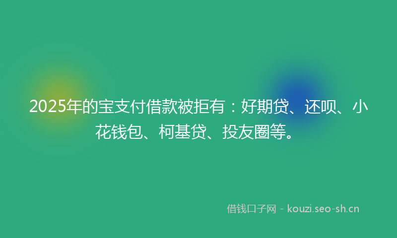 2025年的宝支付借款被拒有：好期贷、还呗、小花钱包、柯基贷、投友圈等。
