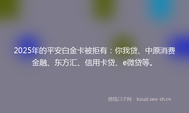 2025年的平安白金卡被拒有：你我贷、中原消费金融、东方汇、信用卡贷、e微贷等。