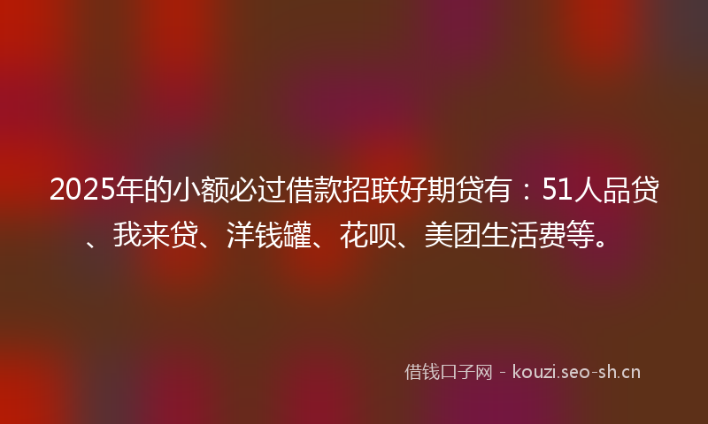 2025年的小额必过借款招联好期贷有：51人品贷、我来贷、洋钱罐、花呗、美团生活费等。