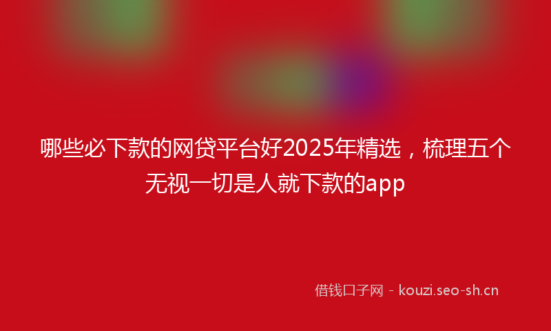 哪些必下款的网贷平台好2025年精选，梳理五个无视一切是人就下款的app