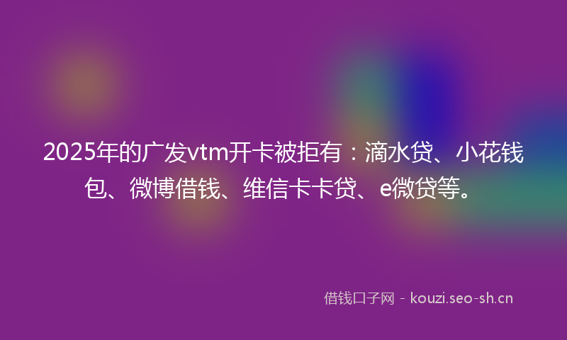 2025年的广发vtm开卡被拒有:滴水贷、小花钱包、微博借钱、维信卡卡贷、e微贷等。