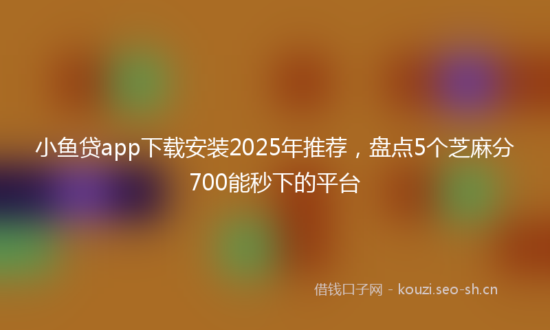 小鱼贷app下载安装2025年推荐，盘点5个芝麻分700能秒下的平台