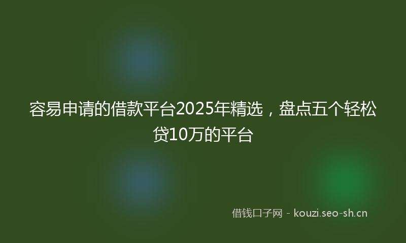 容易申请的借款平台2025年精选，盘点五个轻松贷10万的平台