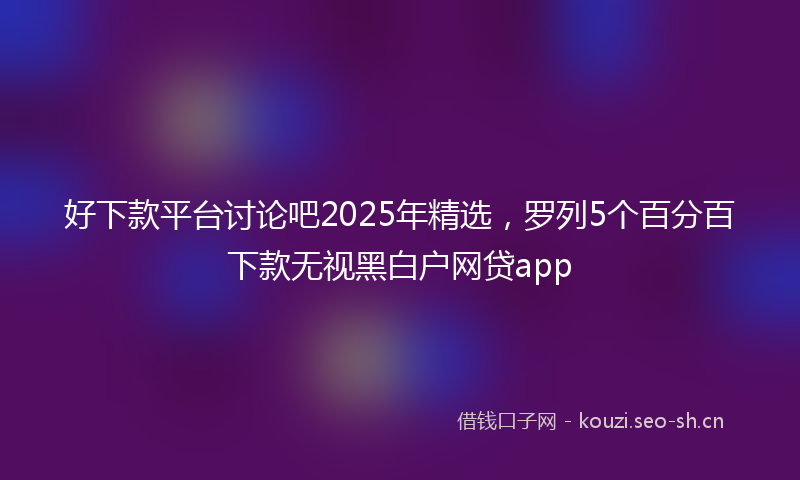 好下款平台讨论吧2025年精选，罗列5个百分百下款无视黑白户网贷app