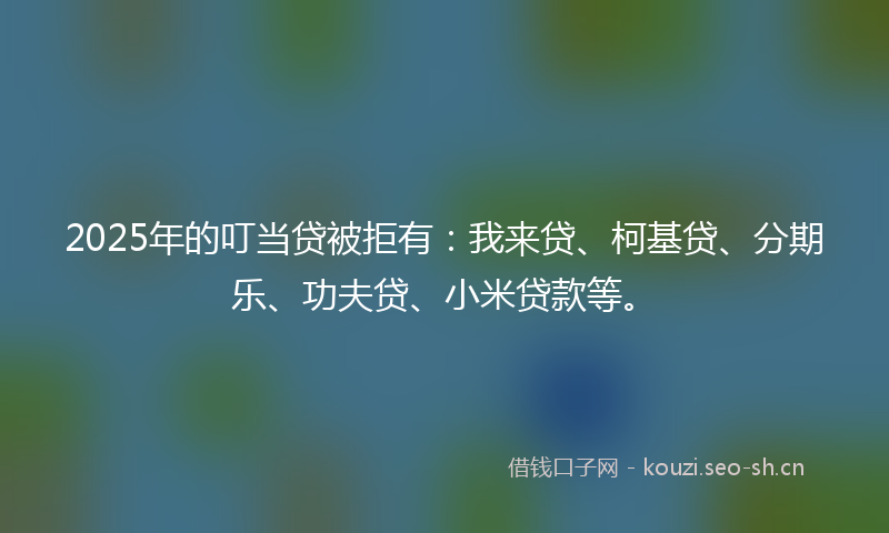 2025年的叮当贷被拒有：我来贷、柯基贷、分期乐、功夫贷、小米贷款等。
