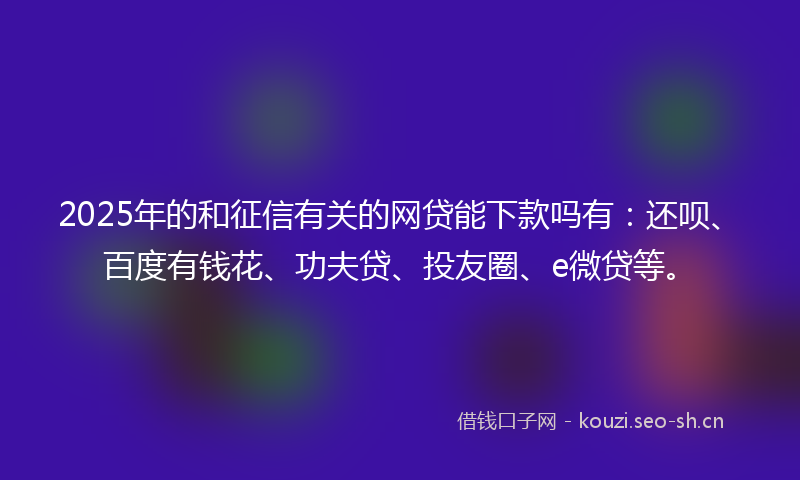 2025年的和征信有关的网贷能下款吗有：还呗、百度有钱花、功夫贷、投友圈、e微贷等。