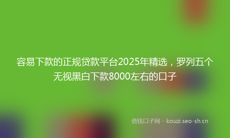 容易下款的正规贷款平台2025年精选,罗列五个无视黑白下款8000左右的口子