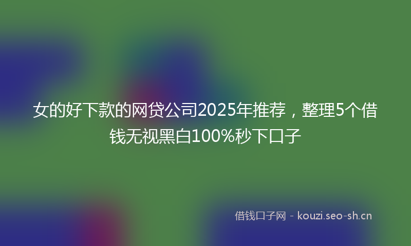 女的好下款的网贷公司2025年推荐,整理5个借钱无视黑白100%秒下口子