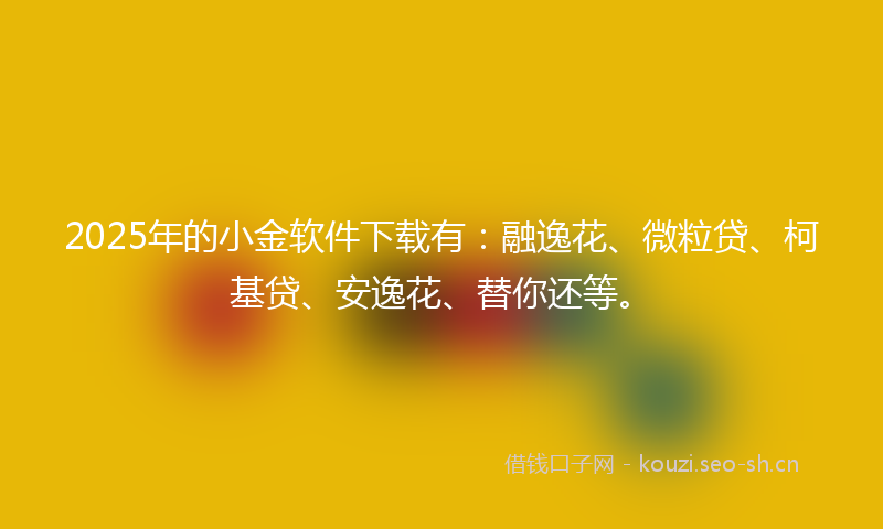 2025年的小金软件下载有：融逸花、微粒贷、柯基贷、安逸花、替你还等。