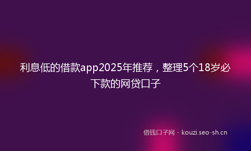 利息低的借款app2025年推荐，整理5个18岁必下款的网贷口子