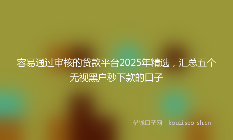 容易通过审核的贷款平台2025年精选，汇总五个无视黑户秒下款的口子