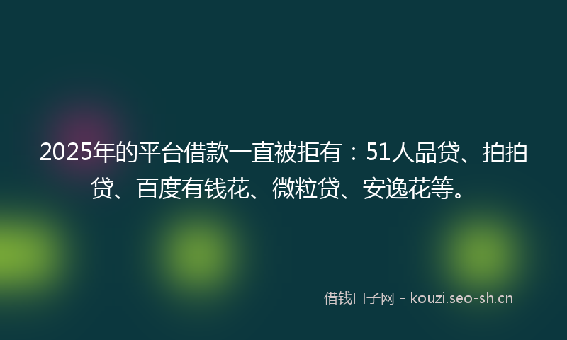 2025年的平台借款一直被拒有：51人品贷、拍拍贷、百度有钱花、微粒贷、安逸花等。