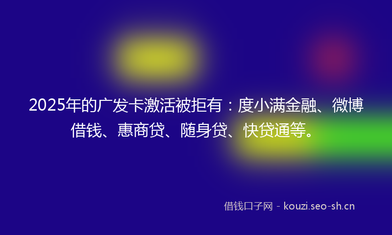 2025年的广发卡激活被拒有：度小满金融、微博借钱、惠商贷、随身贷、快贷通等。