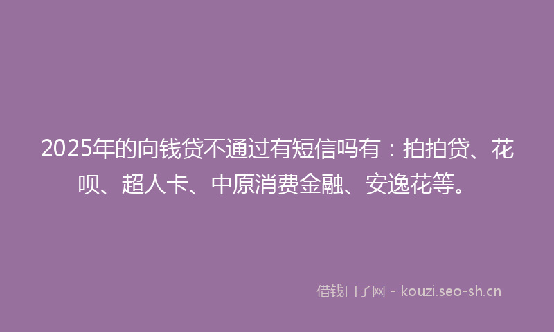 2025年的向钱贷不通过有短信吗有：拍拍贷、花呗、超人卡、中原消费金融、安逸花等。