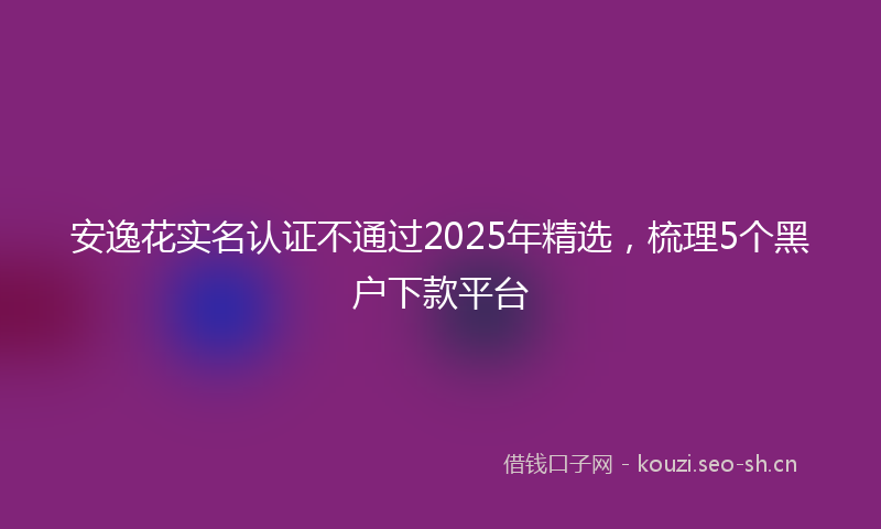 安逸花实名认证不通过2025年精选，梳理5个黑户下款平台