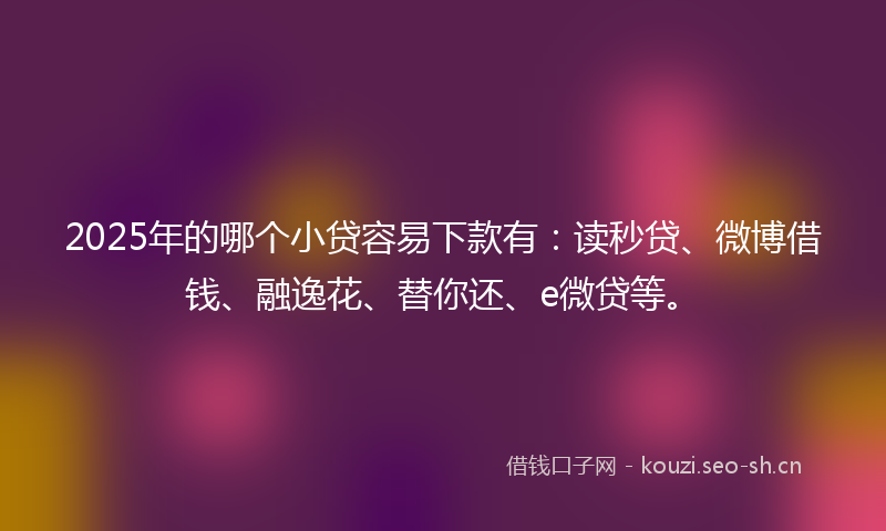 2025年的哪个小贷容易下款有：读秒贷、微博借钱、融逸花、替你还、e微贷等。