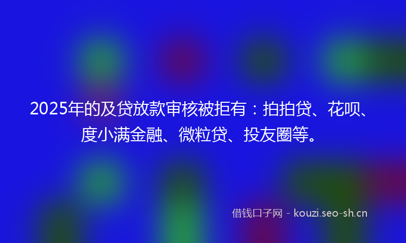 2025年的及贷放款审核被拒有：拍拍贷、花呗、度小满金融、微粒贷、投友圈等。