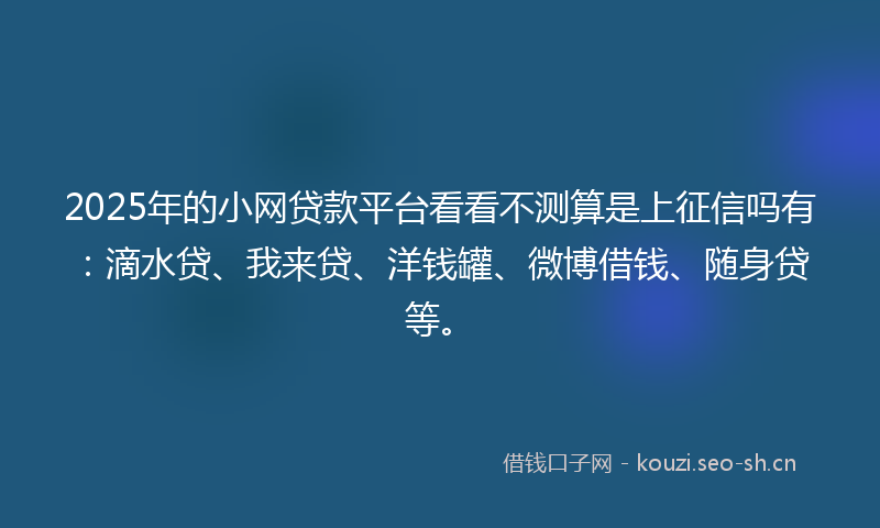 2025年的小网贷款平台看看不测算是上征信吗有：滴水贷、我来贷、洋钱罐、微博借钱、随身贷等。