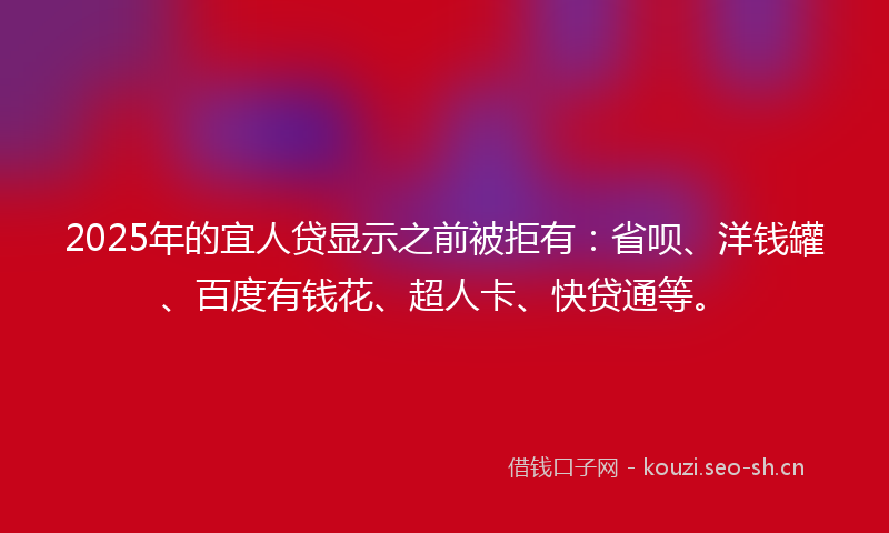 2025年的宜人贷显示之前被拒有：省呗、洋钱罐、百度有钱花、超人卡、快贷通等。
