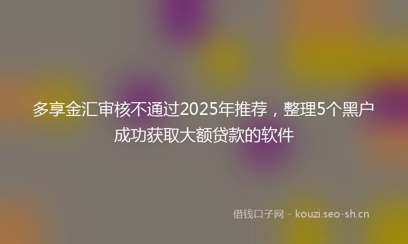 多享金汇审核不通过2025年推荐，整理5个黑户成功获取大额贷款的软件