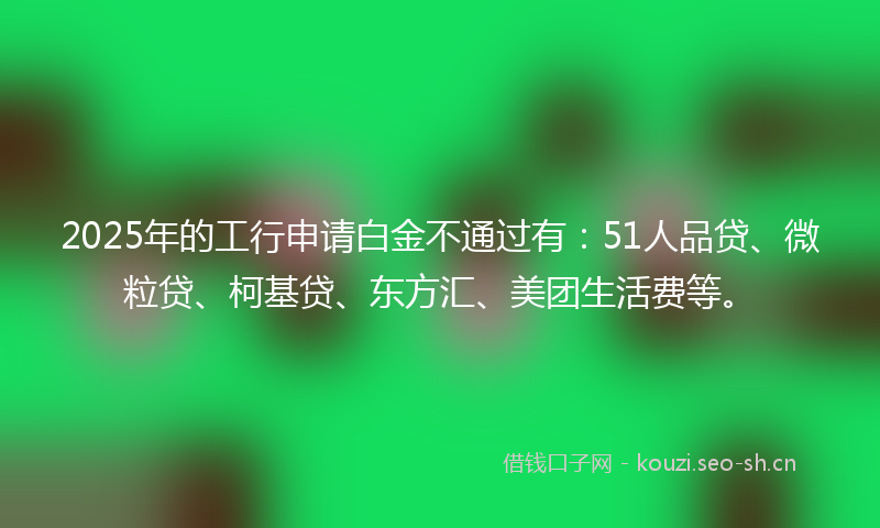 2025年的工行申请白金不通过有：51人品贷、微粒贷、柯基贷、东方汇、美团生活费等。