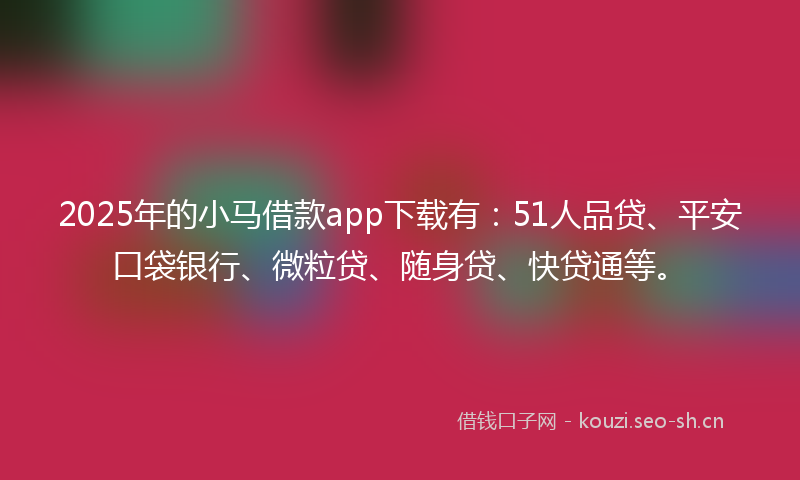 2025年的小马借款app下载有：51人品贷、平安口袋银行、微粒贷、随身贷、快贷通等。