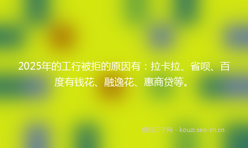 2025年的工行被拒的原因有：拉卡拉、省呗、百度有钱花、融逸花、惠商贷等。