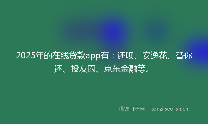 2025年的在线贷款app有：还呗、安逸花、替你还、投友圈、京东金融等。