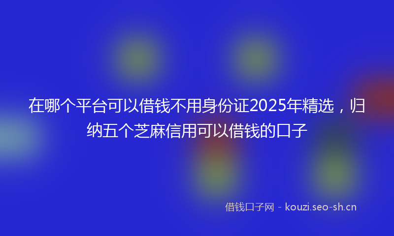 在哪个平台可以借钱不用身份证2025年精选，归纳五个芝麻信用可以借钱的口子