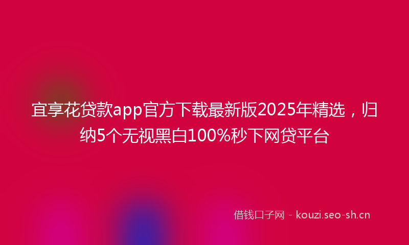 宜享花贷款app官方下载最新版2025年精选，归纳5个无视黑白100%秒下网贷平台
