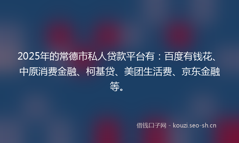 2025年的常德市私人贷款平台有：百度有钱花、中原消费金融、柯基贷、美团生活费、京东金融等。