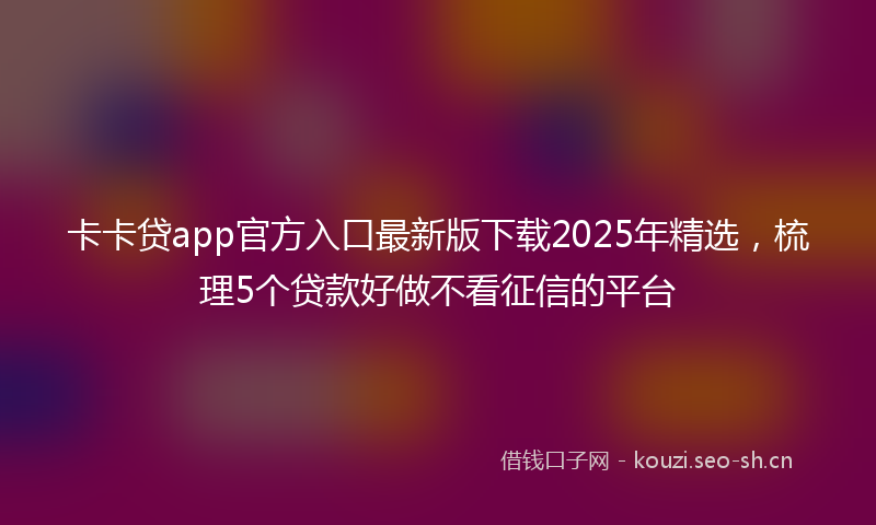 卡卡贷app官方入口最新版下载2025年精选，梳理5个贷款好做不看征信的平台