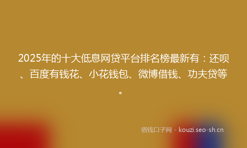 2025年的十大低息网贷平台排名榜最新有：还呗、百度有钱花、小花钱包、微博借钱、功夫贷等。