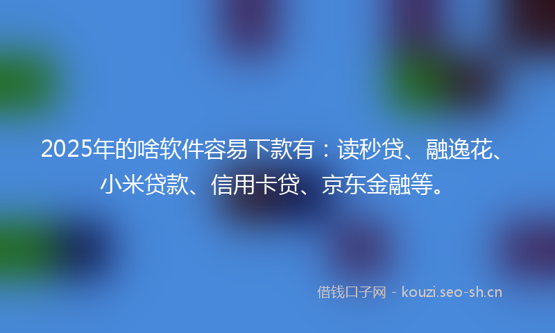 2025年的啥软件容易下款有：读秒贷、融逸花、小米贷款、信用卡贷、京东金融等。