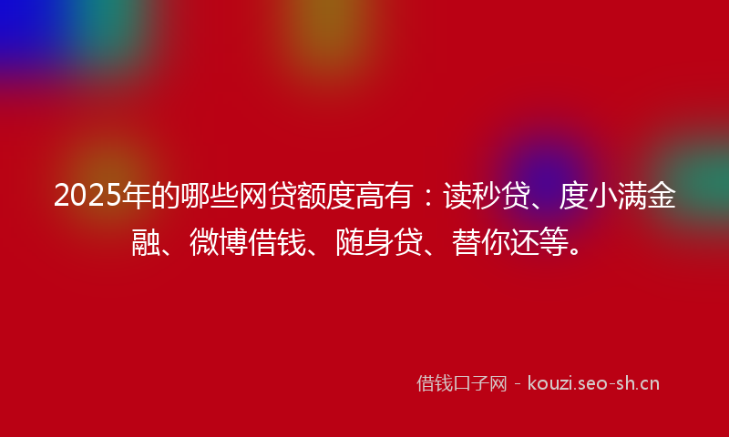 2025年的哪些网贷额度高有：读秒贷、度小满金融、微博借钱、随身贷、替你还等。