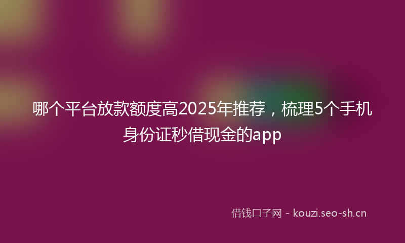 哪个平台放款额度高2025年推荐，梳理5个手机身份证秒借现金的app