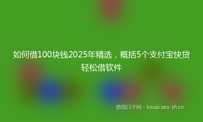 如何借100块钱2025年精选，概括5个支付宝快贷轻松借软件