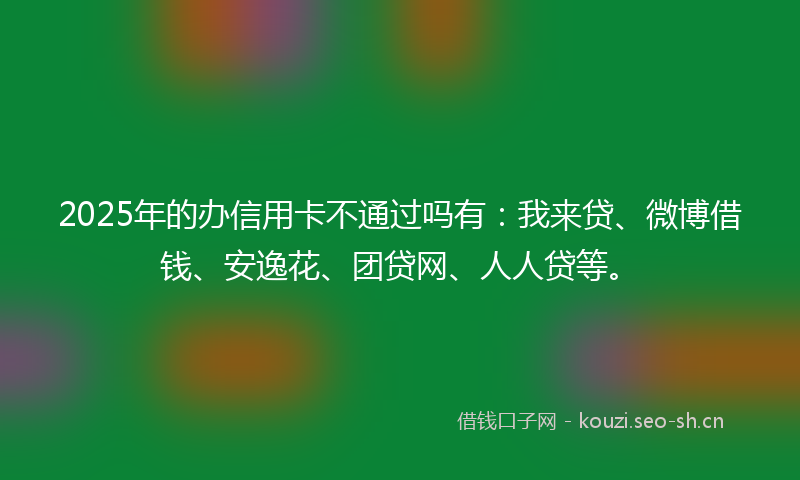 2025年的办信用卡不通过吗有：我来贷、微博借钱、安逸花、团贷网、人人贷等。