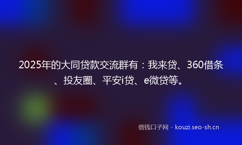 2025年的大同贷款交流群有：我来贷、360借条、投友圈、平安i贷、e微贷等。