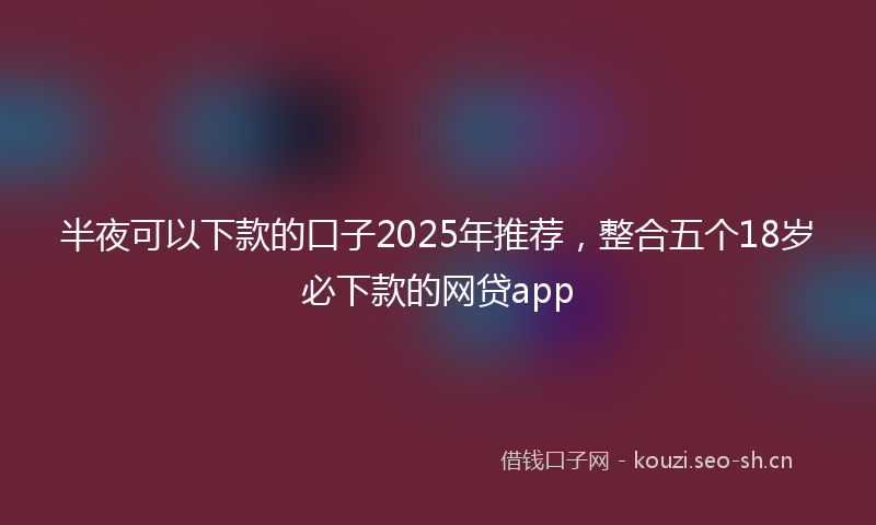 半夜可以下款的口子2025年推荐，整合五个18岁必下款的网贷app