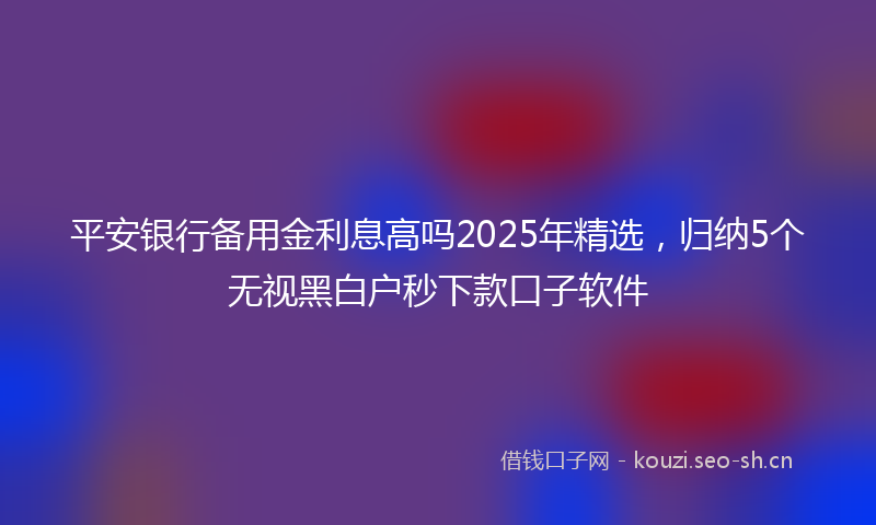 平安银行备用金利息高吗2025年精选，归纳5个无视黑白户秒下款口子软件