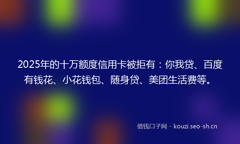 2025年的十万额度信用卡被拒有：你我贷、百度有钱花、小花钱包、随身贷、美团生活费等。