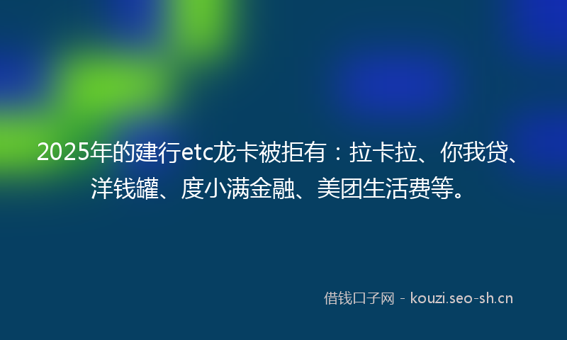 2025年的建行etc龙卡被拒有：拉卡拉、你我贷、洋钱罐、度小满金融、美团生活费等。