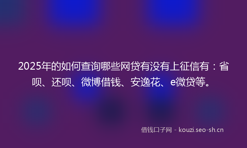 2025年的如何查询哪些网贷有没有上征信有：省呗、还呗、微博借钱、安逸花、e微贷等。