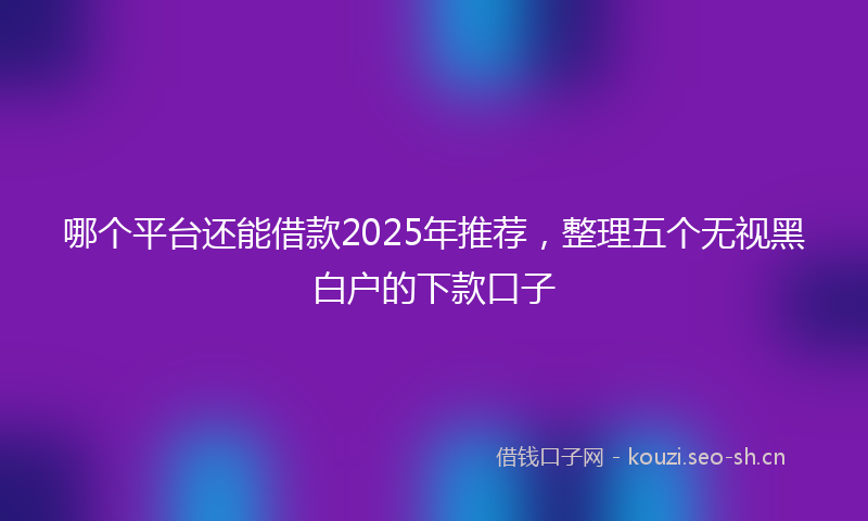 哪个平台还能借款2025年推荐,整理五个无视黑白户的下款口子